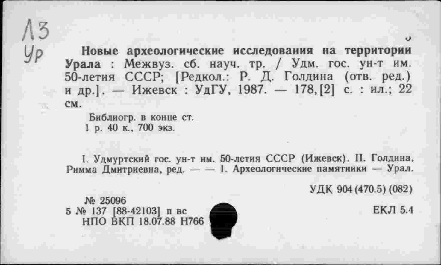 ﻿Лз у₽
Новые археологические исследования на территории Урала : Межвуз. сб. науч. тр. / Удм. гос. ун-т им. 50-летия СССР; [Редкол.: Р. Д. Голдина (отв. ред.) и др.]. — Ижевск : УдГУ, 1987. — 178, [2] с. : ил.; 22 см.
Библиогр. в конце ст.
1 р. 40 к., 700 экз.
I. Удмуртский гос. ун-т им. 50-летия СССР (Ижевск). II. Голдина, Римма Дмитриевна, ред.------1. Археологические памятники — Урал.
№ 25096
5 № 137 [88-42103] п вс НПО ВКП 18.07.88 Н766
УДК 904 (470.5) (082)
ЕКЛ 5.4